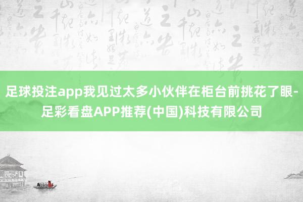 足球投注app我见过太多小伙伴在柜台前挑花了眼-足彩看盘APP推荐(中国)科技有限公司