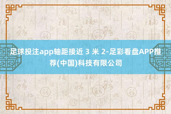 足球投注app轴距接近 3 米 2-足彩看盘APP推荐(中国)科技有限公司