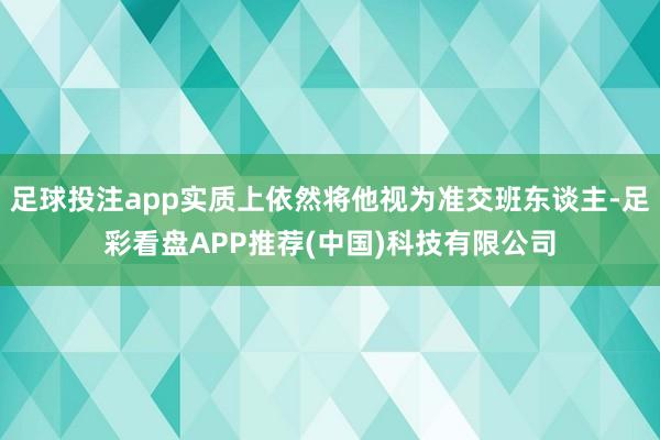 足球投注app实质上依然将他视为准交班东谈主-足彩看盘APP推荐(中国)科技有限公司