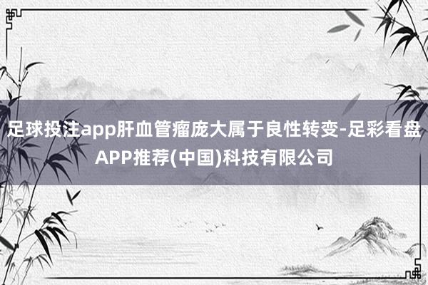 足球投注app肝血管瘤庞大属于良性转变-足彩看盘APP推荐(中国)科技有限公司