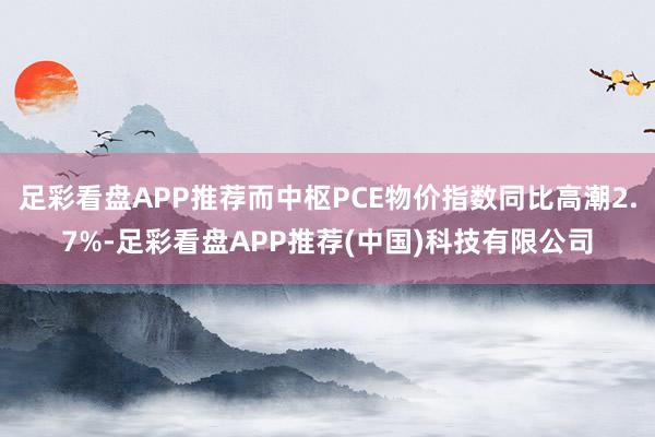 足彩看盘APP推荐而中枢PCE物价指数同比高潮2.7%-足彩看盘APP推荐(中国)科技有限公司